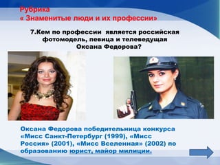 Рубрика
« Знаменитые люди и их профессии»
  7.Кем по профессии является российская
     фотомодель, певица и телеведущая
              Оксана Федорова?




Оксана Федорова победительница конкурса
«Мисс Санкт-Петербург (1999), «Мисс
Россия» (2001), «Мисс Вселенная» (2002) по
образованию юрист, майор милиции.
 