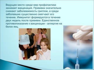 Ведущее место среди мер профилактики
занимает вакцинация. Прививки значительно
снижают заболеваемость гриппом, а среди
заболевших существенно смягчают его
течение. Иммунитет формируется в течение
двух недель после прививки. Единственное
противопоказание к вакцинации - аллергия на
белок яиц.
 