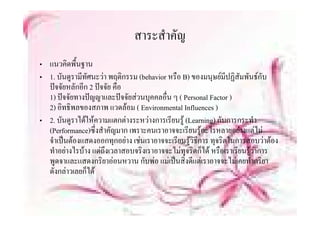สาระสาคญ
                              สาระสําคัญ
• แนวคดพืื้นฐาน
        ิ
• 1. บันดูรามีทัศนะวา พฤติกรรม (behavior หรือ B) ของมนุษยมีปฏิสัมพันธกับ
  ปจจยหลกอก ปจจย คอ
  ปจจัยหลักอีก 2 ปจจัย คือ
  1) ปจจัยทางปญญาและปจจัยสวนบุคคลอื่น ๆ ( Personal Factor )
  2) อิทธิพลของสภาพ แวดลอม ( Environmental Influences )
• 2. บันดูราไดใหความแตกตางระหวางการเรียนรู (Learning) กับการกระทํา
  (Performance)ซึ่งสําคัญมาก เพราะคนเราอาจจะเรียนรูอะไรหลายอยางแตไม
   ํ ป  ส
  จาเปนตองแสดงออกทุกอยาง เชนเราอาจจะเรยนรูวิธการ ทุจรตในการสอบวาตอง
                                           ี  ี           ิ ใ ส  
  ทําอยางไรบาง แตถึงเวลาสอบจริงเราอาจจะไมทุจริตก็ได หรือเราเรียนรูวาการ
  พูดจาและแสดงกริยาออนหวาน กับพอ แมเปนสิ่งดีแตเราอาจจะไมเคยทํากริยา
    ู
  ดังกลาวเลยก็ได
 