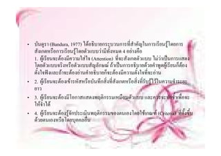 • บนดูรา (
     ั       (Bandura, 1977) ไ อธบายกระบวนการทีี่สําคญในการเรีียนรูโดยการ
                           ) ได ิ                       ั ใ
  สังเกตหรือการเรียนรูโดยตัวแบบวามีทั้งหมด 4 อยางคือ
  1. ผเรียนจะตองมีความใสใจ (Attention) ที่จะสังเกตตัวแบบ ไมวาเปนการแสดง
       ผู รยนจะตองมความใสใจ                  ทจะสงเกตตวแบบ ไมวาเปนการแสดง
  โดยตัวแบบจริงหรือตัวแบบสัญลักษณ ถาเปนการอธิบายดวยคําพูดผูเรียนก็ตอง
  ตั้งใจฟงและถาจะตองอานคําอธิบายก็จะตองมีความตั้งใจที่จะอาน
• 2. ผูเรียนจะตองเขารหัสหรือบันทึกสิ่งที่สังเกตหรือสิ่งที่รับรูไวในความจําระยะ
  ยาว
• 3. ผูเรีียนจะตองมีโอกาสแสดงพฤตกรรมเหมืือนตวแบบ และควรจะทํําซํ้ําเพืื่อจะ
                   ี                ิ               ั
  ใหจําได
• 4 ผเรียนจะตองรจกประเมนพฤตกรรมของตนเองโดยใชเกณฑ (Criteria) ที่ตั้งขึ้น
  4. ผู รยนจะตองรู ักประเมินพฤติกรรมของตนเองโดยใชเกณฑ                        ทตงขน
  ดวยตนเองหรือโดยบุคคลอื่น
 