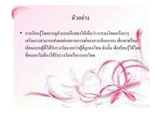 ตวอยาง
                               ตัวอยาง
• การเรียนรูโดยการดูตัวแบบก็็แสดงใหเห็็นวา การลงโทษหรืือการ
  เสริมแรงสามารถสงผลตอสถานการณของการเลียนแบบ เด็กจะพรอม
  เลียนแบบผูทไดรับรางวัลมากกวาผูที่ถูกลงโทษ ดังนั้น เด็กเรียนรูไดโดย
               ี่
  ทตนเองไมตองไดรบรางวลหรอการลงโทษ
  ที่ตนเองไมตองไดรับรางวัลหรือการลงโทษ
 