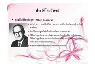 ประวตโดยสงเขป
                         ประวัติโดยสังเขป
• ของอัลเบิรต บันดูรา (Albert Bandura)
               » นักจิตวิทยาชาวอเมริกันที่ใหความสนใจงานที่เกี่ยวของกับทฤษฎีการเรียนรู
                 ทางสังคม
               » อัลเบิรต แบนดูราเกิดที่เมืองอัลเบอรตา ประเทศแคนาดา
               » ไดรับปริญญาศิลปศาสตรบัณฑิต จากมหาวิทยาลัยบริติช โคลัมเบีย และ
                 ไดรับปริญญาศิลปศาสตรมหาบัณฑิตและปรัชญาดุษฎีบณฑิตทางจิตวิทยา
                                                                      ั
                 คลิินิก จากมหาวิิทยาลััยไ โ
                                          ไอโอวา
               » ทํางานภาควิชาจิตวิทยา ที่มหาวิทยาลัยสแตนฟอรด
 
