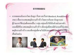 การทดลอง
• การทดลองอันแรกโดย บันดูรา ร็็อส และร็็อส (Bandural, Ross&Roos,
  1961) เปนการแสดงพฤติกรรมกาวราวโดยการสังเกต บันดูราและ
  ผูรวมงานไดแบงเด็กออกเปน 3 กลุม กลุมหนึ่งใหเห็นตัวอยางจากตัว
                                    
  แบบทมชวต แสดงพฤติกรรมกาวราว เด็กกล ทสองมตวแบบทไมแสดง
  แบบที่มีชีวิต แสดงพฤตกรรมกาวราว เดกกลุมที่สองมีตัวแบบที่ไมแสดง
  พฤติกรรมกาวราว และเด็กกลุมทีสามไมมีตัวแบบแสดงพฤติกรรมใหดู
                                  ่
  เปนตวอยาง
  เปนตัวอยาง
 
