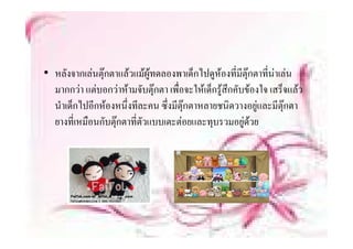 • หลังจากเลนตุกตาแลวแมผูทดลองพาเด็็กไ หองที่มีตกตาทีนาเลน
                                           ไปดู          ุ    ่
  มากกวา แตบอกวาหามจับตุกตา เพื่อจะใหเด็กรูสึกคับของใจ เสร็จแลว
  นําเด็กไปอีกหองหนึ่งทีละคน ซึ่งมีตุกตาหลายชนิดวางอยูและมีตกตาุ
  ยางทเหมอนกบตุ ตาทตวแบบเตะตอยและทุบรวมอยู วย
  ยางที่เหมือนกับตกตาที่ตัวแบบเตะตอยและทบรวมอยดวย
 