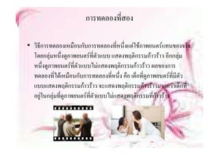 การทดลองที่สอง

• วิธการทดลองเหมืือนกับการทดลองที่หนึึ่งแตใชภาพยนตรแทนของจริง
     ี
  โดยกลุมหนึ่งดูภาพยนตรที่ตัวแบบ แสดงพฤติกรรมกาวราว อีกกลุม
                                                              
  หนึ่งดูภาพยนตรที่ตัวแบบไมแสดงพฤติกรรมกาวราว ผลของการ
  ทดลองทไดเหมอนกบการทดลองทหนง คือ เด็กทีดภาพยนตรที่มีตัว
  ทดลองที่ไดเหมือนกับการทดลองที่หนึ่ง คอ เดกทดูภาพยนตรทมตว
                                                ่
  แบบแสดงพฤติกรรมกาวราว จะแสดงพฤติกรรมกาวราวมากกวาเด็กที่
  อยู นกลุ ทดูภาพยนตรที่ตัวแบบไมแสดงพฤติกรรมที่กาวราว
  อยในกลมที่ดภาพยนตรทตวแบบไมแสดงพฤตกรรมทกาวราว
 