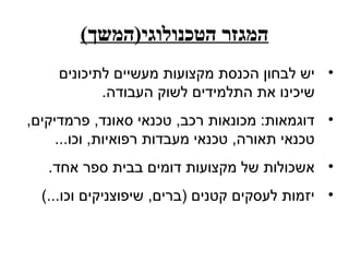 ‫המגזר הטכנולוגי)המשך(‬
    ‫• יש לבחון הכנסת מקצועות מעשיים לתיכונים‬
           ‫שיכינו את התלמידים לשוק העבודה.‬
‫• דוגמאות: מכונאות רכב, טכנאי סאונד, פרמדיקים,‬
     ‫טכנאי תאורה, טכנאי מעבדות רפואיות, וכו...‬
   ‫• אשכולות של מקצועות דומים בבית ספר אחד.‬
  ‫• יזמות לעסקים קטנים )ברים, שיפוצניקים וכו...(‬
 