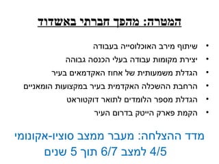 ‫המטרה: מהפך חברתי באשדוד‬
                  ‫• שיתוף מירב האוכלוסייה בעבודה‬
           ‫• יצירת מקומות עבודה בעלי הכנסה גבוהה‬
       ‫• הגדלת משמעותית של אחוז האקדמאים בעיר‬
 ‫• הרחבת ההשכלה האקדמית בעיר במקצועות הומאניים‬
           ‫• הגדלת מספר הלומדים לתואר דוקטוראט‬
                  ‫• הקמת פארק הייטק בדרום העיר‬

‫מדד ההצלחה: מעבר ממצב סוציו-אקונומי‬
      ‫5/4 למצב 7/6 תוך 5 שנים‬
 