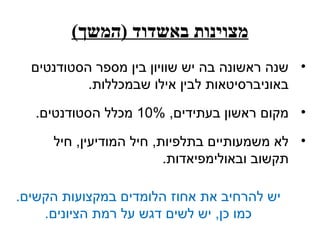 ‫מצוינות באשדוד )המשך(‬
  ‫• שנה ראשונה בה יש שוויון בין מספר הסטודנטים‬
           ‫באוניברסיטאות לבין אילו שבמכללות.‬

   ‫• מקום ראשון בעתידים, %01 מכלל הסטודנטים.‬

     ‫• לא משמעותיים בתלפיות, חיל המודיעין, חיל‬
                         ‫תקשוב ובאולימפיאדות.‬

‫יש להרחיב את אחוז הלומדים במקצועות הקשים.‬
    ‫כמו כן, יש לשים דגש על רמת הציונים.‬
 