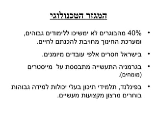 ‫המגזר הטכנולוגי‬
    ‫• %04 מהבוגרים לא ימשיכו ללימודים גבוהים,‬
         ‫ומערכת החינוך מחויבת להכנתם לחיים.‬
          ‫• בישראל חסרים אלפי עובדים מיומנים.‬
     ‫• בגרמניה התעשייה מתבססת על מייסטרים‬
                                     ‫)מומחים(.‬

‫• בפינלנד, תלמידי תיכון בעלי יכולות למידה גבוהות‬
               ‫בוחרים מרצון מקצועות מעשיים.‬
 