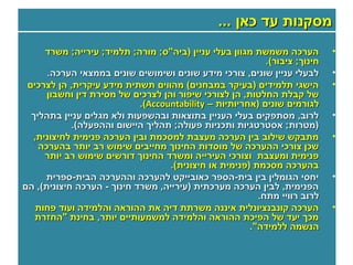 ‫מסקנות עד כאן ...‬
     ‫הערכה משמשת מגוון בעלי עניין )ביה"ס; מורה; תלמיד; עירייה; משרד‬         ‫•‬
                                                           ‫חינוך; ציבור(.‬
      ‫לבעלי עניין שונים, צורכי מידע שונים ושימושים שונים בממצאי הערכה.‬      ‫•‬
 ‫הישגי תלמידים )בעיקר במבחנים( מהווים תשתית מידע עיקרית, הן לצרכים‬          ‫•‬
      ‫של קבלת החלטות, הן לצורכי שיפור והן לצרכים של מסירת דין וחשבון‬
                            ‫לגורמים שונים )אחריותיות – ‪.(Accountability‬‬
  ‫לרוב, מסתפקים בעלי העניין בתוצאות ובהשפעות ולא מגלים עניין בתהליך‬         ‫•‬
            ‫)מטרות; אסטרטגיות ותכניות פעולה; תהליך היישום וההפעלה(.‬
  ‫מתבקש שילוב בין הערכה מעצבת למסכמת ובין הערכה פנימית לחיצונית,‬            ‫•‬
    ‫שכן צורכי ההערכה של מוסדות החינוך מחייבים שימוש רב יותר בהערכה‬
     ‫פנימית ומעצבת וצורכי העירייה ומשרד החינוך דורשים שימוש רב יותר‬
                                   ‫בהערכה מסכמת )פנימית או חיצונית(.‬
     ‫יחסי הגומלין בין בית-הספר כאובייקט להערכה וההערכה הבית-ספרית‬           ‫•‬
‫הפנימית, לבין הערכה מערכתית )עירייה, משרד חינוך - הערכה חיצונית(, הם‬
                                                         ‫לרוב רוויי מתח.‬
   ‫הערכה קונבנציונלית איננה משרתת דיה את ההוראה והלמידה ועוד פחות‬           ‫•‬
   ‫מכך יעד של הפיכת ההוראה והלמידה למשמעותיים יותר, בחינת "החזרת‬
                                                       ‫הנשמה ללמידה".‬
 