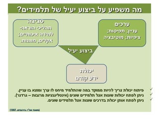 ‫מה משפיע על ביצוע יעיל של תלמידים?‬
                ‫סביבה‬
                                                           ‫ערכים‬
        ‫תהליכי הוראה-‬
                                                      ‫עניין; תפיסות;‬
       ‫למידה איכותיים;‬
                                                     ‫ציפיות; מוטיבציה‬
        ‫אקלים, מוגנות.‬
                                 ‫ביצוע יעיל‬


                                      ‫יכולת‬
                                     ‫ידע קודם‬
      ‫פיתוח יכולת צריך להיות ממוקד במה שהתלמיד מיחס לו ערך ומוצא בו עניין.‬     ‫‪‬‬
    ‫ניתן לפתח יכולות שונות אצל תלמידים שונים )אינטליגנציות מרובות – גרדנר(.‬    ‫‪‬‬
                        ‫ניתן לפתח אותן יכולת בדרכים שונות אצל תלמידים שונים.‬   ‫‪‬‬

‫)מעובד עפ"י: בירנבוים, 7991(‬
 