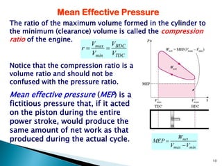 Mean Effective Pressure
The ratio of the maximum volume formed in the cylinder to
the minimum (clearance) volume is called the compression
ratio of the engine.
                        V     V
                     r  max  BDC
                        Vmin VTDC
Notice that the compression ratio is a
volume ratio and should not be
confused with the pressure ratio.
Mean effective pressure (MEP) is a
fictitious pressure that, if it acted
on the piston during the entire
power stroke, would produce the
same amount of net work as that
produced during the actual cycle.        MEP 
                                                    Wnet
                                                 Vmax  Vmin

                                                               10
 