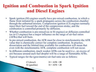 Ignition and Combustion in Spark Ignition
            and Diesel Engines
 • Spark ignition (SI) engines usually have pre-mixed combustion, in which a
   flame front initiated by a spark propagates across the combustion chamber
   through the unburned mixture. Compression ignition (CI) engines normally
   inject their fuel toward the end of the compression stroke, and the
   combustion is controlled primarily by diffusion.
 • Whether combustion is pre-mixed (as in SI engines) or diffusion controlled
   (as in CI engines) has a major influence on the range of air-fuel ratios
   (AFRs) that will burn.
 • In pre-mixed combustion, the AFR must be close to stoichiometric-the AFR
   value that is chemically correct for complete combustion. In practice,
   dissociation and the limited time available for combustion will mean that
   even with the stoichiometric AFR, complete combustion will not occur.
 • In diffusion combustion, much weaker AFRs can be used (i.e., an excess of
   air) because around each fuel droplet will be a range of flammable AFRs.
 • Typical ranges for the (gravimetric) air-fuel ratio are as follows:



                                                                                10
                                                                                 1
 