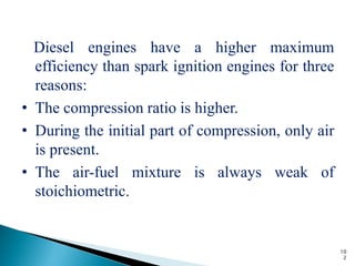 Diesel engines have a higher maximum
  efficiency than spark ignition engines for three
  reasons:
• The compression ratio is higher.
• During the initial part of compression, only air
  is present.
• The air-fuel mixture is always weak of
  stoichiometric.


                                                     10
                                                      2
 