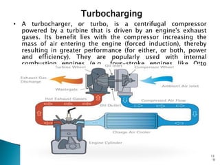 Turbocharging
• A turbocharger, or turbo, is a centrifugal compressor
  powered by a turbine that is driven by an engine's exhaust
  gases. Its benefit lies with the compressor increasing the
  mass of air entering the engine (forced induction), thereby
  resulting in greater performance (for either, or both, power
  and efficiency). They are popularly used with internal
  combustion engines (e.g., four-stroke engines like Otto
  cycles and Diesel cycles).




                                                                 11
                                                                  9
 