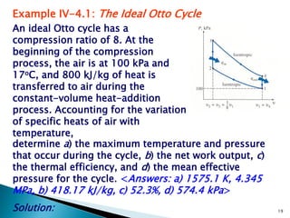 Example IV-4.1: The Ideal Otto Cycle
An ideal Otto cycle has a
compression ratio of 8. At the
beginning of the compression
process, the air is at 100 kPa and
17oC, and 800 kJ/kg of heat is
transferred to air during the
constant-volume heat-addition
process. Accounting for the variation
of specific heats of air with
temperature,
determine a) the maximum temperature and pressure
that occur during the cycle, b) the net work output, c)
the thermal efficiency, and d) the mean effective
pressure for the cycle. <Answers: a) 1575.1 K, 4.345
MPa, b) 418.17 kJ/kg, c) 52.3%, d) 574.4 kPa>
Solution:                                                 19
 