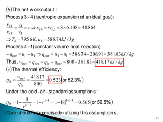 b  The net w ork output :
Process 3 - 4 (isentropic expansion of an ideal gas) :
vr 4 v4
      r  vr 4  rv r 3  8  6.108  48.864
vr 3 v3
 T4  795.6 K , u 4  588.74 kJ / kg
Process 4 - 1 (constant volume heat rejection) :
 qout  u1  u 4  qout  u 4  u1  588.74  206.91  381.83 kJ / kg
Thus, wnet  qnet  qin  qout  800  381.83  418.17 kJ / kg
c  The thermal efficiency:
                   0.523 or 52.3% 
      wnet 418.17
th      
      qin   800
Under the cold - air - standard assumption s :

th  1  k 1  1  r1 k  1  811.4  0.565 or 56.5% 
           1
         r
Care should be exercised in utlizing this assumption s.
                                                                         21
 