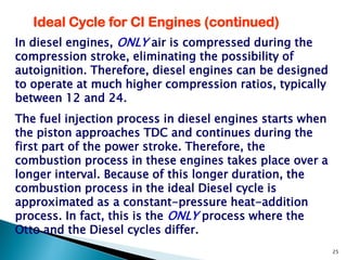 Ideal Cycle for CI Engines (continued)
In diesel engines, ONLY air is compressed during the
compression stroke, eliminating the possibility of
autoignition. Therefore, diesel engines can be designed
to operate at much higher compression ratios, typically
between 12 and 24.
The fuel injection process in diesel engines starts when
the piston approaches TDC and continues during the
first part of the power stroke. Therefore, the
combustion process in these engines takes place over a
longer interval. Because of this longer duration, the
combustion process in the ideal Diesel cycle is
approximated as a constant-pressure heat-addition
process. In fact, this is the ONLY process where the
Otto and the Diesel cycles differ.
                                                           25
 