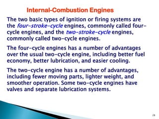 Internal-Combustion Engines
The two basic types of ignition or firing systems are
the four-stroke-cycle engines, commonly called four-
cycle engines, and the two-stroke-cycle engines,
commonly called two-cycle engines.
The four-cycle engines has a number of advantages
over the usual two-cycle engine, including better fuel
economy, better lubrication, and easier cooling.
The two-cycle engine has a number of advantages,
including fewer moving parts, lighter weight, and
smoother operation. Some two-cycle engines have
valves and separate lubrication systems.



                                                         28
 