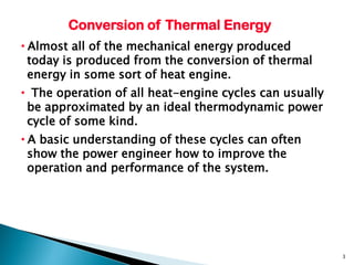 Conversion of Thermal Energy
•Almost all of the mechanical energy produced
 today is produced from the conversion of thermal
 energy in some sort of heat engine.
• The operation of all heat-engine cycles can usually
 be approximated by an ideal thermodynamic power
 cycle of some kind.
•A basic understanding of these cycles can often
 show the power engineer how to improve the
 operation and performance of the system.




                                                        3
 