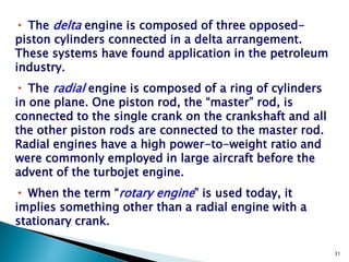 • The delta engine is composed of three opposed-
piston cylinders connected in a delta arrangement.
These systems have found application in the petroleum
industry.
• The radial engine is composed of a ring of cylinders
in one plane. One piston rod, the “master” rod, is
connected to the single crank on the crankshaft and all
the other piston rods are connected to the master rod.
Radial engines have a high power-to-weight ratio and
were commonly employed in large aircraft before the
advent of the turbojet engine.
• When the term “rotary engine” is used today, it
implies something other than a radial engine with a
stationary crank.

                                                          31
 
