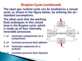 Brayton Cycle (continued)
The open gas-turbine cycle can be modeled as a closed
cycle, as shown in the figure below, by utilizing the air-
standard assumptions.
The ideal cycle that the working
fluid undergoes in this closed
loop is the Brayton cycle, which
is made up of four internally
reversible processes:
12   Isentropic compression (in a
      compressor)
23   Constant pressure heat addition
34   Isentropic expansion (in a
      turbine)
41   Constant pressure heat rejection

                                                             37
 