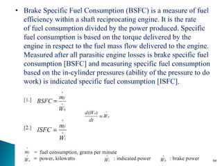 • Brake Specific Fuel Consumption (BSFC) is a measure of fuel
  efficiency within a shaft reciprocating engine. It is the rate
  of fuel consumption divided by the power produced. Specific
  fuel consumption is based on the torque delivered by the
  engine in respect to the fuel mass flow delivered to the engine.
  Measured after all parasitic engine losses is brake specific fuel
  consumption [BSFC] and measuring specific fuel consumption
  based on the in-cylinder pressures (ability of the pressure to do
  work) is indicated specific fuel consumption [ISFC].




                                                                      94
 