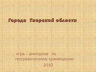 Города Тверской области




   игра – викторина по
  географическому краеведению
                 2010
 