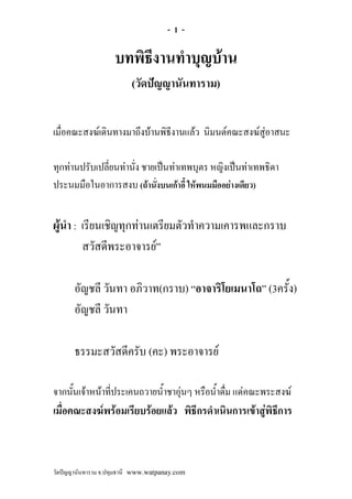 -1-

                    บทพิธีงานทําบุญบาน
                          (วัดปญญานันทาราม)


เมื่อคณะสงฆเดินทางมาถึงบานพิธีงานแลว นิมนตคณะสงฆสูอาสนะ

ทุกทานปรับเปลี่ยนทานั่ง ชายเปนทาเทพบุตร หญิงเปนทาเทพธิดา
ประนมมือในอาการสงบ (ถานั่งบนเกาอี้ ใหพนมมืออยางเดียว)


ผูนํา : เรียนเชิญทุกทานเตรียมตัวทําความเคารพและกราบ
         สวัสดีพระอาจารย”

       อัญชลี วันทา อภิวาท(กราบ) “อาจาริโยเมนาโถ” (3ครั้ง)
       อัญชลี วันทา

       ธรรมะสวัสดีครับ (คะ) พระอาจารย

จากนั้นเจาหนาทีประเคนถวายน้ําชาอุนๆ หรือน้ําดื่ม แดคณะพระสงฆ
                 ่
เมื่อคณะสงฆพรอมเรียบรอยแลว พิธีกรดําเนินการเขาสูพิธีการ



วัดปญญานันทาราม จ.ปทุมธานี www.watpanay.com
 
