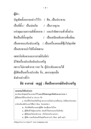 -3-

ผูนํา :
บัญฑิตทั้งหลายกลาวไววา / ศีล...เปนประธาน
เปนที่ตั้ง / เปนบอเกิด / เปนรากฐาน
แหงคุณงามความดีทั้งหลาย / และกําจัดความชั่วทั้งปวง
ศีลเปนที่กั้นทุจริต      / เปนเสบียงเดินทางชั้นเยี่ยม
เปนพาหนะอันประเสริฐ / เปนเครื่องหอมที่ฟุงไปทุกทิศ
เปนสะพานนําไปถึงนิพพาน
เพชรนิลจินดาและอาภรณอันมีคา
มิใชเครื่องประดับอันประเสริฐ
เพราะไมอาจทํากาย วาจา ใจ ผูประดับงดงามได
                                
ผูมีศีลเปนเครื่องประดับ จึง...งดงามทุกเมื่อ
  
ดังคํากลาวที่วา
        สีลํ อาภรณํ เสฏฐํ : ศีลเปนอาภรณอันประเสริฐ
 หมายเหตุ (ไมตองอานนํา)
 พระสัมมาสัมพุทธเจาทรงแสดงไวในมหาปรินิพพานสูตรทีฆนิกาย มหาวรรค วา
 ผูมีศีลยอมไดรับอานิสงส ๕ ประการ คือ
             ๑. ยอมไดรับโภคทรัพยใหญ เพราะความไมประมาทเปนเหตุ ( ดังที่พระทานแสดง
 อานิสงสของศีลในเวลาใหศีลวา สีเลน โภคสมปทา )
             ๒. เกียรติศัพทอันงามของผูมีศีล ยอมฟุงขจรไปไกล
             ๓. ผูมีศีลเขาไปสูสมาคมใดๆ ยอมเขาไปอยางองอาจไมเกอเขิน
             ๔. ผูมีศีลยอมไมหลงทํากาละ ( คือไมหลงในเวลาตาย )
             ๕. ผูมีศีล ตายแลวยอมเขาถึงสุคติโลกสวรรค ( สีเลน สุคตึ ยนฺติ )
วัดปญญานันทาราม จ.ปทุมธานี www.watpanay.com
 