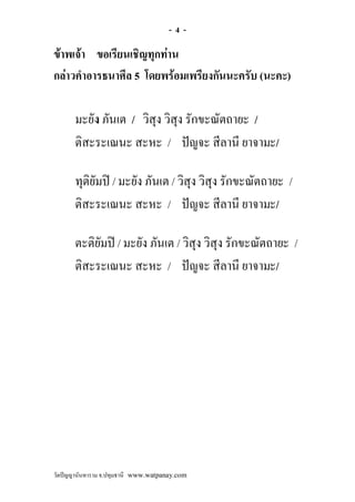 -4-

ขาพเจา ขอเรียนเชิญทุกทาน
กลาวคําอารธนาศีล 5 โดยพรอมเพรียงกันนะครับ (นะคะ)

       มะยัง ภันเต / วิสุง วิสุง รักขะณัตถายะ /
       ติสะระเณนะ สะหะ / ปญจะ สีลานี ยาจามะ/

       ทุติยัมป / มะยัง ภันเต / วิสุง วิสุง รักขะณัตถายะ /
       ติสะระเณนะ สะหะ / ปญจะ สีลานี ยาจามะ/

       ตะติยัมป / มะยัง ภันเต / วิสุง วิสุง รักขะณัตถายะ /
       ติสะระเณนะ สะหะ / ปญจะ สีลานี ยาจามะ/




วัดปญญานันทาราม จ.ปทุมธานี www.watpanay.com
 
