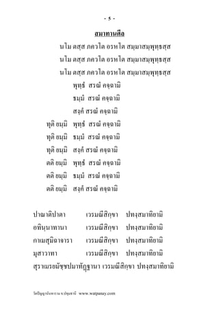 -5-

                           สมาทานศีล
             นโม ตสฺส ภควโต อรหโต สมฺมาสมฺพุทฺธสฺส
             นโม ตสฺส ภควโต อรหโต สมฺมาสมฺพุทฺธสฺส
             นโม ตสฺส ภควโต อรหโต สมฺมาสมฺพุทฺธสฺส
                  พุทฺธํ สรณํ คจฺฉามิ
                  ธมฺมํ สรณํ คจฺฉามิ
                  สงฺคํ สรณํ คจฺฉามิ
       ทุติ ยมฺมิ พุทฺธํ สรณํ คจฺฉามิ
       ทุติ ยมฺมิ ธมฺมํ สรณํ คจฺฉามิ
       ทุติ ยมฺมิ สงฺคํ สรณํ คจฺฉามิ
       ตติ ยมฺมิ พุทฺธํ สรณํ คจฺฉามิ
       ตติ ยมฺมิ ธมฺมํ สรณํ คจฺฉามิ
       ตติ ยมฺมิ สงฺคํ สรณํ คจฺฉามิ

ปาณาติปาตา         เวรมณีสิกฺขา ปทงฺสมาทิยามิ
อทินฺนาทานา        เวรมณีสิกฺขา ปทงฺสมาทิยามิ
กาเมสุมฉาจารา เวรมณีสิกฺขา ปทงฺสมาทิยามิ
       ิ
มุสาวาทา           เวรมณีสิกฺขา ปทงฺสมาทิยามิ
สุราเมรยมัชฺชปมาทัฏฐานา เวรมณีสิกฺขา ปทงฺสมาทิยามิ

วัดปญญานันทาราม จ.ปทุมธานี www.watpanay.com
 