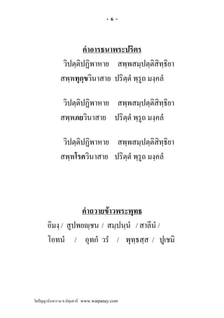 -6-



                     คําอารธนาพระปริตร
              วิปตฺติปฏิพาหาย สพฺพสมฺปตฺติสิทฺธิยา
             สพฺพทุกฺขวินาสาย ปริตฺตํ พฺรูถ มงฺคลํ

              วิปตฺติปฏิพาหาย สพฺพสมฺปตฺติสิทฺธิยา
             สพฺพภยวินาสาย ปริตฺตํ พฺรูถ มงฺคลํ

              วิปตฺติปฏิพาหาย สพฺพสมฺปตฺติสิทฺธิยา
             สพฺพโรควินาสาย ปริตฺตํ พฺรูถ มงฺคลํ




                   คําถวายขาวพระพุทธ
       อิมงฺ / สูปพยฺชน / สมฺปนฺนํ / สาลีนํ /
       โอทนํ / อุทกํ วรํ / พุทฺธสฺส / ปูเชมิ




วัดปญญานันทาราม จ.ปทุมธานี www.watpanay.com
 
