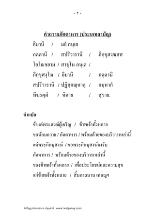 -7-



              คําถวายภัตตาหาร (ประเภทสามัญ)
       อิมานิ / มยํ ภนฺเต
       ภตฺตานิ / สปริวารานิ / ภิกฺขุสงฺฆสฺส
       โอโณชยาม / สาธุโน ภนฺเต /
       ภิกฺขุสงฺโฆ / อิมานิ       / ภตฺตานิ
       สปริวารานิ / ปฏิคฺคณฺหาตุ / อมฺหากํ
       ทีฆรตฺตํ / หิตาย           / สุขาย.

คําแปล
     ขาแตพระสงฆผูเจริญ / ขาพเจาทั้งหลาย
     ขอนอมถวาย / ภัตตาหาร / พรอมดวยของบริวารเหลานี้
     แดพระภิกษุสงฆ / ขอพระภิกษุสงฆจงรับ
     ภัตตาหาร / พรอมดวยของบริวารเหลานี้
     ของขาพเจาทั้งหลาย / เพื่อประโยชนและความสุข
     แกขาพเจาทั้งหลาย / สิ้นกาลนาน เทอญฯ



วัดปญญานันทาราม จ.ปทุมธานี www.watpanay.com
 