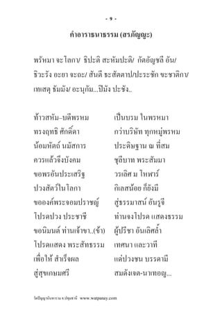 -9-

                   คําอาราธนาธรรม (สรภัญญะ)

พรัหมา จะโลกา/ ธิปะติ สะหัมปะติ/ กัตอัญชลี อัน/
ธิวะรัง อะยา จะถะ/ สันตี ธะสัตตาป/ปะระชัก ขะชาติกา/
เทเสตุ ธัมมัง/ อะนุกัม...ปมัง ปะชัง..

ทาวสหัม–บดีพรหม                          เปนบรม ในพรหมา
ทรงฤทธิ ศักดิ์ดา                          กวาบริษัท ทุกหมูพรหม
นอมหัตถ นมัสการ                         ประดิษฐาน ณ ที่สม
ควรแลวจึงบังคม                           ชุลีบาท พระสัมมา
ขอพรอันประเสริฐ                           วรเลิศ ม โหฬาร
ปวงสัตวในโลกา                            กิเลสนอย ก็ยังมี
ขอองคพระจอมปราชญ                        สูธรรมาสน อันรูจี
โปรดปวง ประชาชี                           ทานจงโปรด แสดงธรรม
ขอนิมนต ทานเจาขา..(ขา)                ผูปรีชา อันเลิศล้ํา
โปรดแสดง พระสัทธรรม                       เทศนา และวาที
เพื่อให สําเร็จผล                        แดปวงชน บรรดามี
สูสุขเกษมศรี                             สมดังเจต-นาเทอญ...

วัดปญญานันทาราม จ.ปทุมธานี www.watpanay.com
 