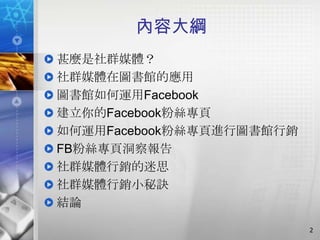 內容大綱
甚麼是社群媒體？
社群媒體在圖書館的應用
圖書館如何運用Facebook
建立你的Facebook粉絲專頁
如何運用Facebook粉絲專頁進行圖書館行銷
FB粉絲專頁洞察報告
社群媒體行銷的迷思
社群媒體行銷小秘訣
結論

                          2
 