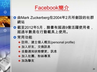 Facebook簡介
由Mark Zuckerberg在2004年2月所創設的社群
網站
截至2012年5月，臉書有超過9億活躍使用者，
超過半數是在行動載具上使用。
常用功能
 註冊、建立個人概況(personal profile)
 加入好友、交換訊息
 自動通知狀態變更、訊息
 加入社團、粉絲專頁
 加為摯友

                               20
 