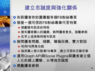 建立忠誠度與強化關係
告訴讀者你的圖書館有個FB粉絲專頁
發展一個可信的FB粉絲專業代言特質
 規劃發布訊息的時程
 發布讀者關心的議題、詢問讀者意見、鼓勵參與
 在早上或傍晚時發布訊息
詢問讀者問題、傾聽、積極回應、雙方對話
 利用FB問卷功能
 指派專人每日監看FB專頁，建立可信的互動形象
運用Graph API與Social Plugins與讀者建立個
人化的線上體驗，以增強忠誠度
獎勵讀者參與                           30
 