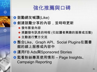 強化推薦與口碑
鼓勵網友喊讚(Like)
創建鼓勵分享的內容，並時時更新
 發布影音內容
 規劃發布訊息的時程 (引起讀者興趣的服務或活動)
 主動進行雙方交流
整合Like、Graph API、Social Plugins在圖書
館的線上服務或內容中
運用FB Ads與Sponsored Stories
監看粉絲專頁使用情形 – Page Insights、
Campaign Reporting
                                     31
 