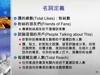 名詞定義
讚的總數(Total Likes)：粉絲數
粉絲的朋友們(Friends of Fans)
 專業粉絲朋友的不重複訪客數
談論這個的用戶(People Talking about This)
 針對你的專業產生動態的不重複訪客人數
 讚、貼文、針對貼文說讚、留言評論或分享、回答
 民調問答、回覆活動、提到你的專頁、在相片上標
 註你的專頁、在你的地標上打卡、推薦你的地標
每週觸及總人數(Total Reach)
 任何看過你專頁有關內容的不重複訪客人數
 包含指向你專頁的廣告或動態贊助
                                     34
 