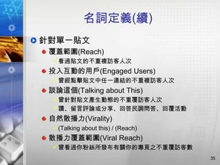名詞定義(續)
針對單一貼文
 覆蓋範圍(Reach)
   看過貼文的不重複訪客人次
 投入互動的用戶(Engaged Users)
   曾經點擊貼文中任一連結的不重複訪客人次
 談論這個(Talking about This)
   曾針對貼文產生動態的不重覆訪客人次
   讚、留言評論或分享、回答民調問答、回覆活動
 自然散播力(Virality)
   (Talking about this) / (Reach)
 散播力覆蓋範圍(Viral Reach)
   曾看過你粉絲所發布有關你的專頁之不重覆訪客數
                                     35
 