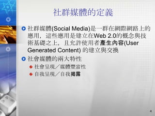 社群媒體的定義
社群媒體(Social Media)是一群在網際網路上的
應用，這些應用是建立在Web 2.0的概念與技
術基礎之上，且允許使用者產生內容(User
Generated Content) 的建立與交換
社會媒體的兩大特性
 社會呈現／媒體豐富性
 自我呈現／自我揭露




                           4
 