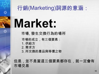 行銷(Marketing)詞源的意涵：


Market:
 市場, 發生交換行為的場所
  市場的成立，有三個要素：
  1. 供給方
  2. 需求方
  3. 所交換的產品與等價之物


但是，並不是當這三個要素都存在，就一定會有
市場交易
                        43
 