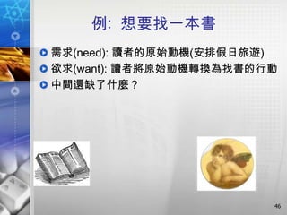 例: 想要找一本書
需求(need): 讀者的原始動機(安排假日旅遊)
欲求(want): 讀者將原始動機轉換為找書的行動
中間還缺了什麼？




                        46
 