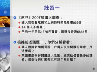 練習一
《遠見》2007閱讀大調查：
 國人花在看電視和上網的時間是看書的9倍；
 1∕4 國人不看書；
 平均一年只花1375元買書，遠落後香港5855元；


根據前述議題一，你們分析看看：
 某人根據新聞斷言說，台灣人沒有閱讀的需求，是
 這樣嗎？
 某圖書館舉辦閱讀達人活動，頒獎給借書最多的讀
 者。這個行銷行動有沒有效？為什麼？

                             47
 