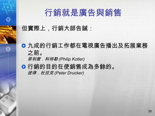 行銷就是廣告與銷售
但實際上，行銷大師告誡：

九成的行銷工作都在電視廣告播出及拓展業務
之前。
菲利普．科特勒 (Philip Kotler)
行銷的目的在使銷售成為多餘的。
彼得．杜拉克 (Peter Drucker)




                          50
 