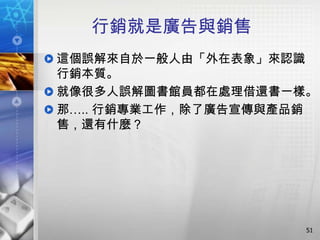 行銷就是廣告與銷售
這個誤解來自於一般人由「外在表象」來認識
行銷本質。
就像很多人誤解圖書館員都在處理借還書一樣。
那….. 行銷專業工作，除了廣告宣傳與產品銷
售，還有什麼？




                     51
 