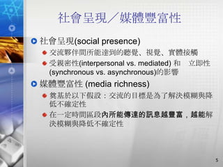 社會呈現／媒體豐富性
社會呈現(social presence)
  交流夥伴間所能達到的聽覺、視覺、實體接觸
  受親密性(interpersonal vs. mediated) 和 立即性
  (synchronous vs. asynchronous)的影響
媒體豐富性 (media richness)
  奠基於以下假設：交流的目標是為了解決模糊與降
  低不確定性
  在一定時間區段內所能傳達的訊息越豐富，越能解
  決模糊與降低不確定性



                                           5
 
