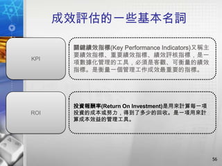 成效評估的一些基本名詞

       關鍵績效指標(Key Performance Indicators)又稱主
       要績效指標、重要績效指標、績效評核指標，是一
KPI
       項數據化管理的工具，必須是客觀、可衡量的績效
       指標。是衡量一個管理工作成效最重要的指標。




       投資報酬率(Return On Investment)是用來計算每一項
ROI    投資的成本或努力，得到了多少的回收。是一項用來計
       算成本效益的管理工具。




                                               56
 