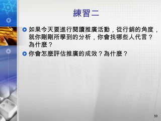 練習二
如果今天要進行閱讀推廣活動，從行銷的角度，
就你剛剛所學到的分析，你會找哪些人代言？
為什麼？
你會怎麼評估推廣的成效？為什麼？




                    59
 